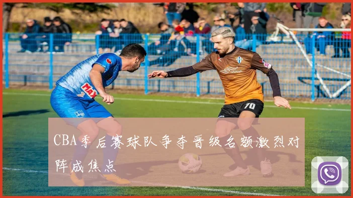 CBA季后赛球队争夺晋级名额激烈对阵成焦点